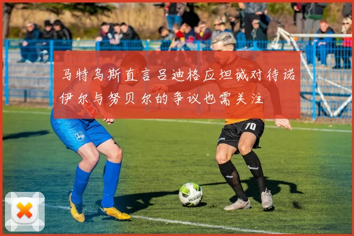 马特乌斯直言吕迪格应坦诚对待诺伊尔与努贝尔的争议也需关注