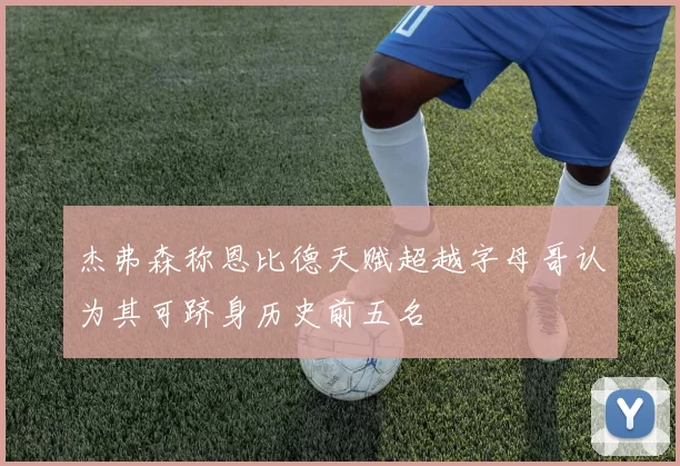 杰弗森称恩比德天赋超越字母哥认为其可跻身历史前五名