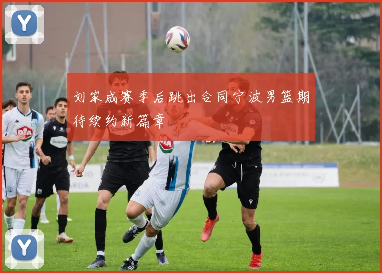刘家成赛季后跳出合同宁波男篮期待续约新篇章