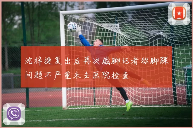 沈梓捷复出后再次崴脚记者称脚踝问题不严重未去医院检查