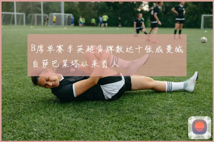 B席单赛季英超黄牌数达十张成曼城自萨巴莱塔以来首人