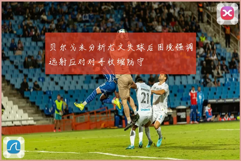 贝尔戈米分析尤文失球后困境强调远射应对对手收缩防守