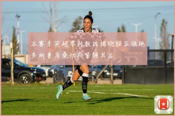 本赛季英超零封数据揭晓拉亚领跑多纳鲁马桑切斯紧随其后