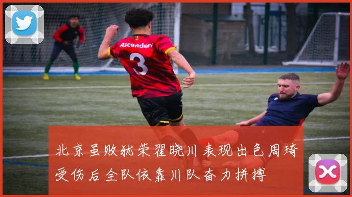 北京虽败犹荣翟晓川表现出色周琦受伤后全队依靠川队奋力拼搏