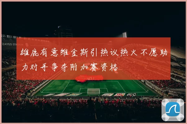 雄鹿有意维金斯引热议热火不愿助力对手争夺附加赛资格