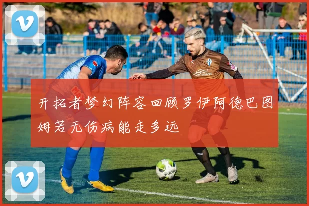 开拓者梦幻阵容回顾罗伊阿德巴图姆若无伤病能走多远