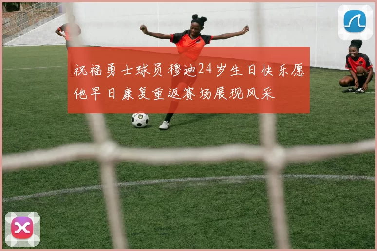 祝福勇士球员穆迪24岁生日快乐愿他早日康复重返赛场展现风采