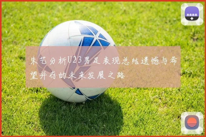朱艺分析U23男足表现总结遗憾与希望并存的未来发展之路