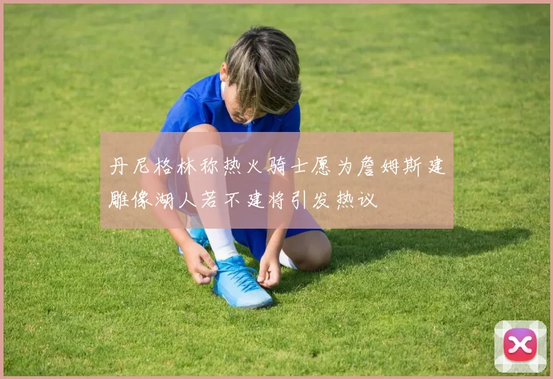 丹尼格林称热火骑士愿为詹姆斯建雕像湖人若不建将引发热议