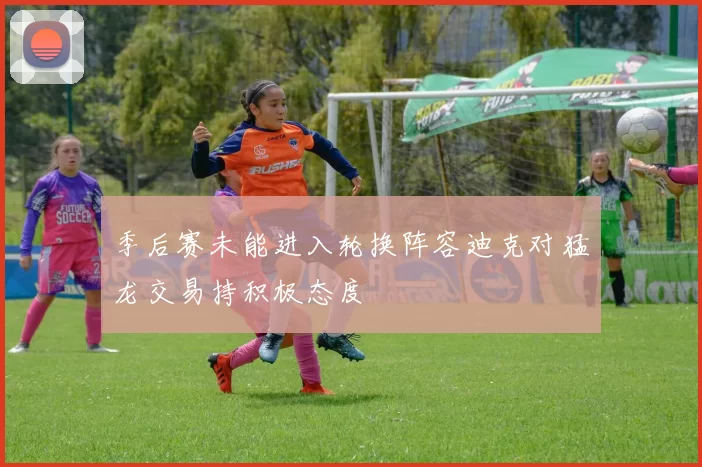 季后赛未能进入轮换阵容迪克对猛龙交易持积极态度