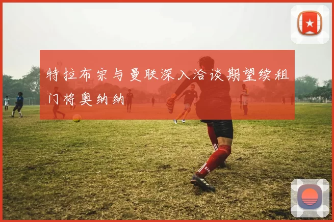 特拉布宗与曼联深入洽谈期望续租门将奥纳纳