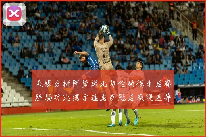 美媒分析阿努诺比与伦纳德季后赛胜场对比揭示猛龙夺冠后表现差异
