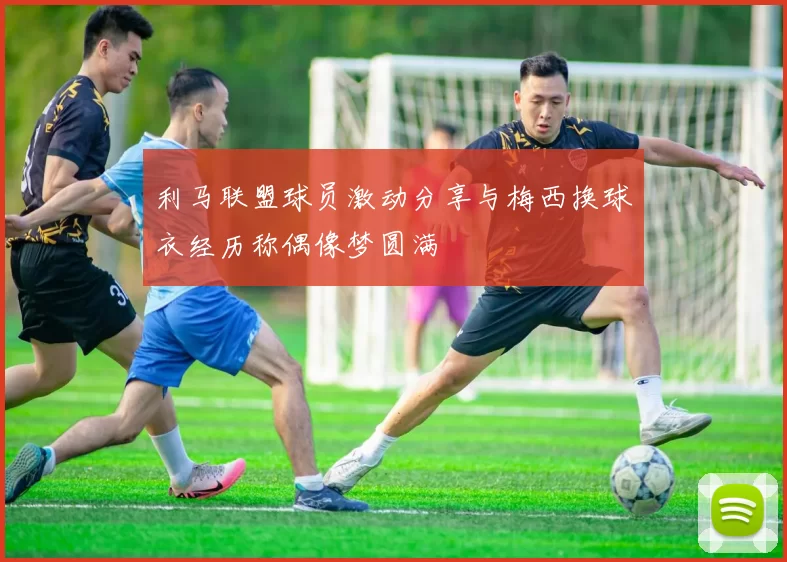 利马联盟球员激动分享与梅西换球衣经历称偶像梦圆满