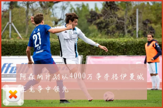 阿森纳计划以4000万争夺格伊曼城在竞争中领先